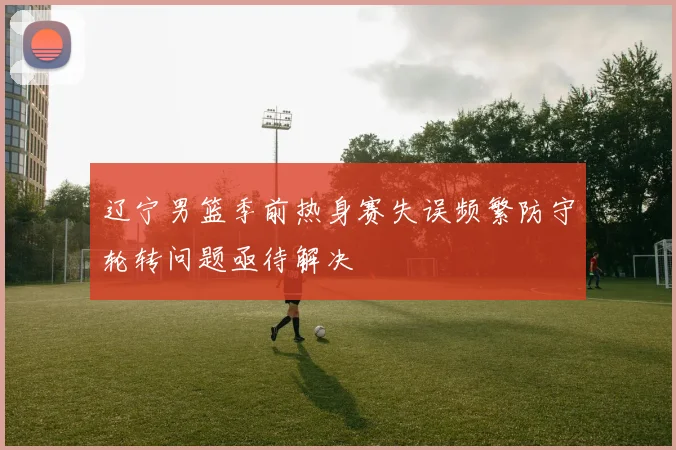 辽宁男篮季前热身赛失误频繁防守轮转问题亟待解决