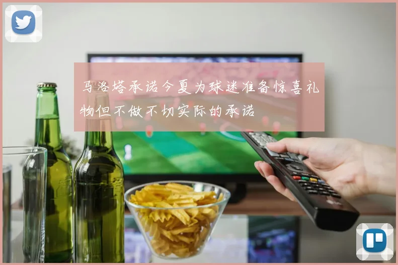 马洛塔承诺今夏为球迷准备惊喜礼物但不做不切实际的承诺