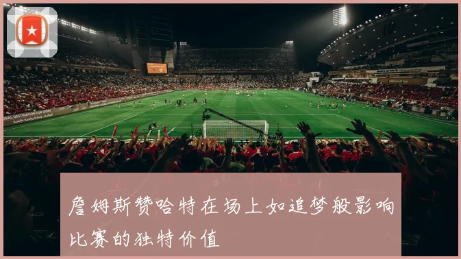 詹姆斯赞哈特在场上如追梦般影响比赛的独特价值