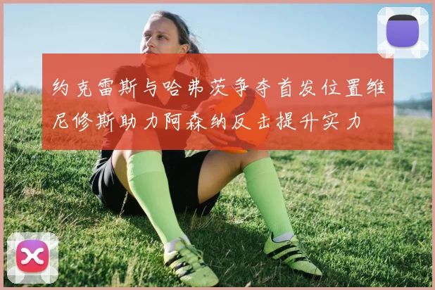 约克雷斯与哈弗茨争夺首发位置维尼修斯助力阿森纳反击提升实力