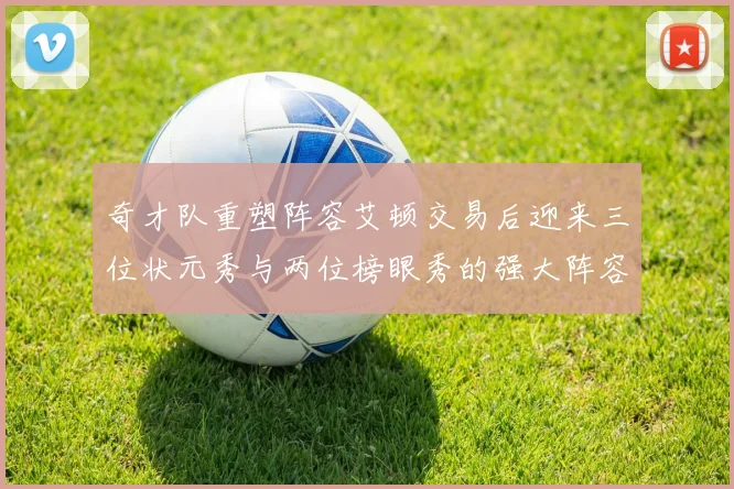 奇才队重塑阵容艾顿交易后迎来三位状元秀与两位榜眼秀的强大阵容