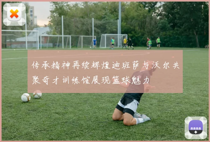 传承精神再续辉煌迪班萨与沃尔共聚奇才训练馆展现篮球魅力