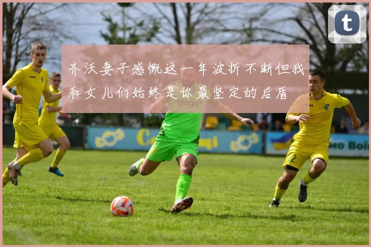 齐沃妻子感慨这一年波折不断但我和女儿们始终是你最坚定的后盾