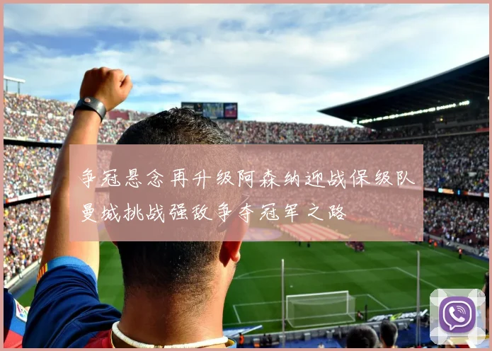 争冠悬念再升级阿森纳迎战保级队曼城挑战强敌争夺冠军之路