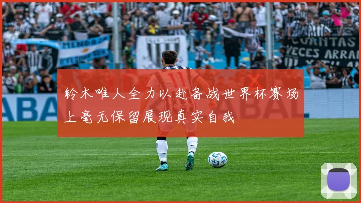 铃木唯人全力以赴备战世界杯赛场上毫无保留展现真实自我