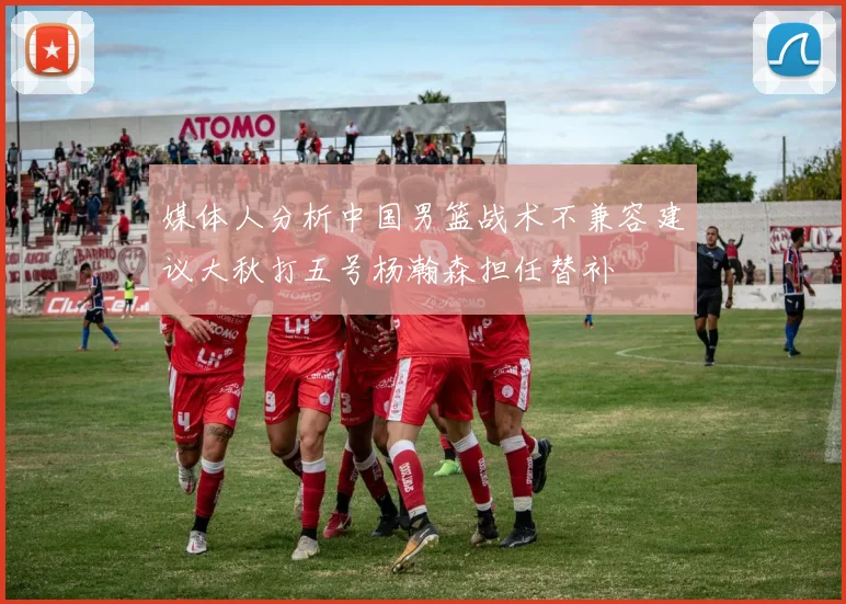 媒体人分析中国男篮战术不兼容建议大秋打五号杨瀚森担任替补