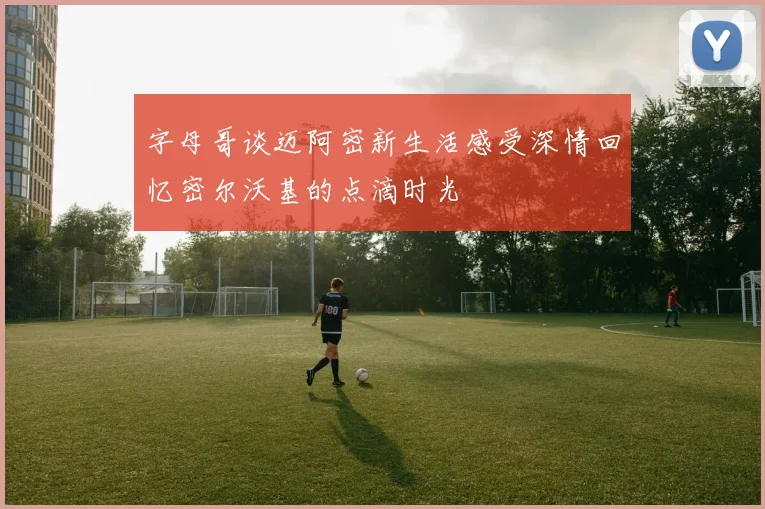 字母哥谈迈阿密新生活感受深情回忆密尔沃基的点滴时光