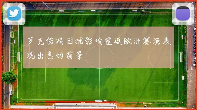 罗克伤病困扰影响重返欧洲赛场表现出色的前景