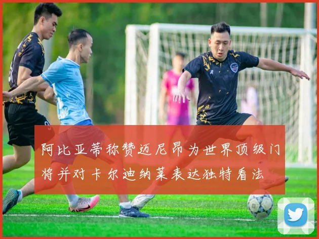 阿比亚蒂称赞迈尼昂为世界顶级门将并对卡尔迪纳莱表达独特看法
