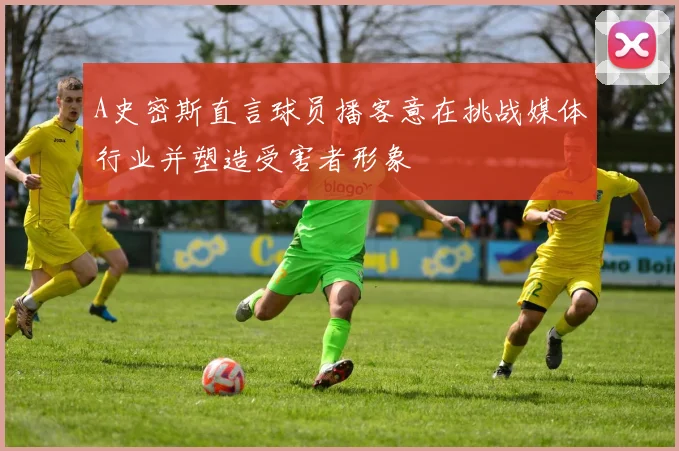A史密斯直言球员播客意在挑战媒体行业并塑造受害者形象