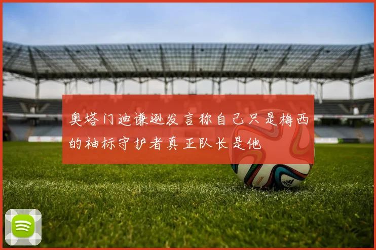 奥塔门迪谦逊发言称自己只是梅西的袖标守护者真正队长是他