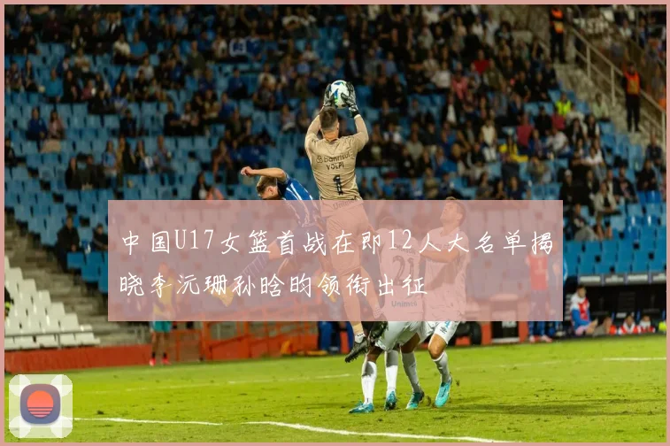中国U17女篮首战在即12人大名单揭晓李沅珊孙晗昀领衔出征