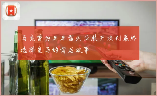 马竞曾为库库雷利亚展开谈判最终选择皇马的背后故事