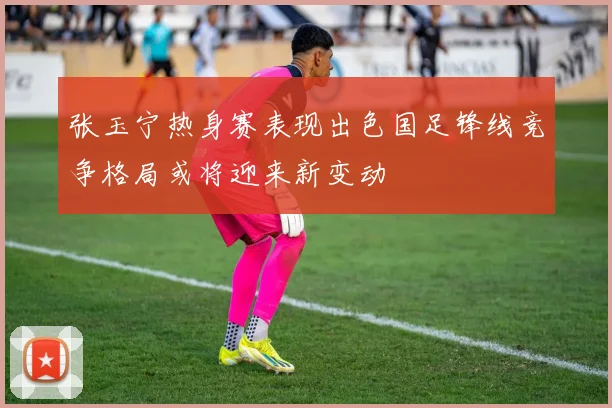 张玉宁热身赛表现出色国足锋线竞争格局或将迎来新变动