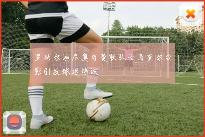 罗纳尔迪尼奥与曼联队长马奎尔合影引发球迷热议