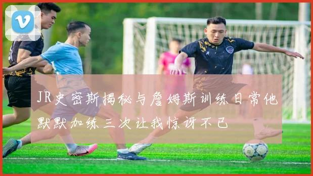 JR史密斯揭秘与詹姆斯训练日常他默默加练三次让我惊讶不已