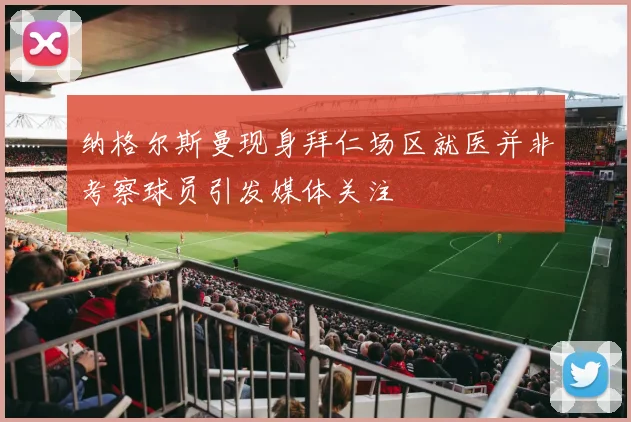 纳格尔斯曼现身拜仁场区就医并非考察球员引发媒体关注