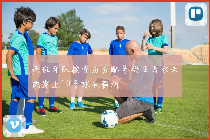 西班牙队按资历分配号码亚马尔未能穿上10号球衣解析