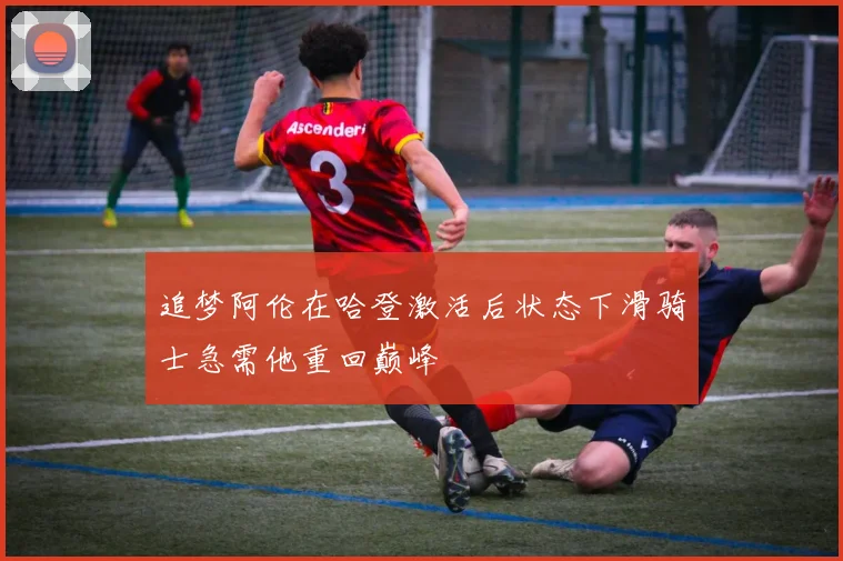 追梦阿伦在哈登激活后状态下滑骑士急需他重回巅峰