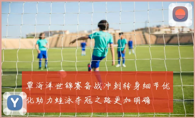 覃海洋世锦赛备战冲刺转身细节优化助力蛙泳夺冠之路更加明确