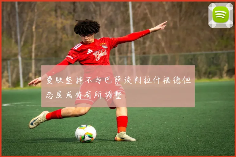 曼联坚持不与巴萨谈判拉什福德但态度或将有所调整