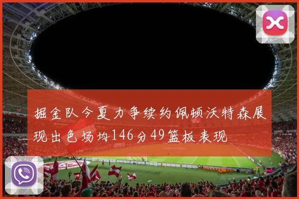 掘金队今夏力争续约佩顿沃特森展现出色场均146分49篮板表现