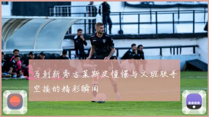 马刺新秀吉莱斯皮憧憬与文班联手空接的精彩瞬间