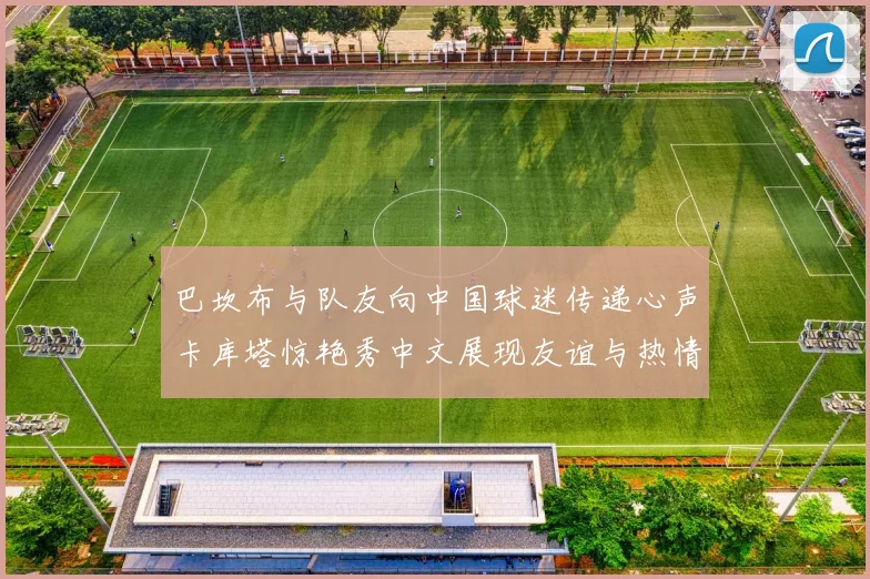 巴坎布与队友向中国球迷传递心声卡库塔惊艳秀中文展现友谊与热情