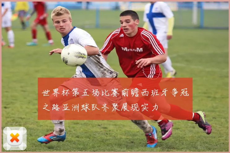 世界杯第五场比赛前瞻西班牙争冠之路亚洲球队齐聚展现实力