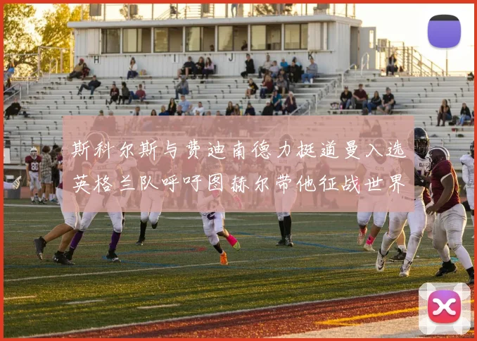 斯科尔斯与费迪南德力挺道曼入选英格兰队呼吁图赫尔带他征战世界杯