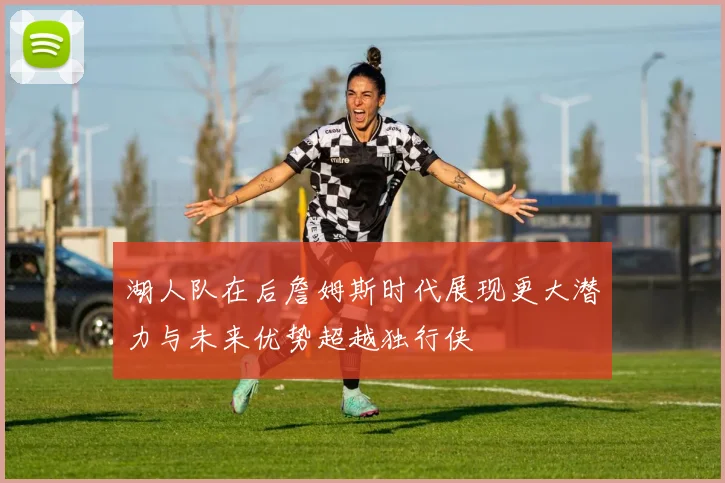 湖人队在后詹姆斯时代展现更大潜力与未来优势超越独行侠