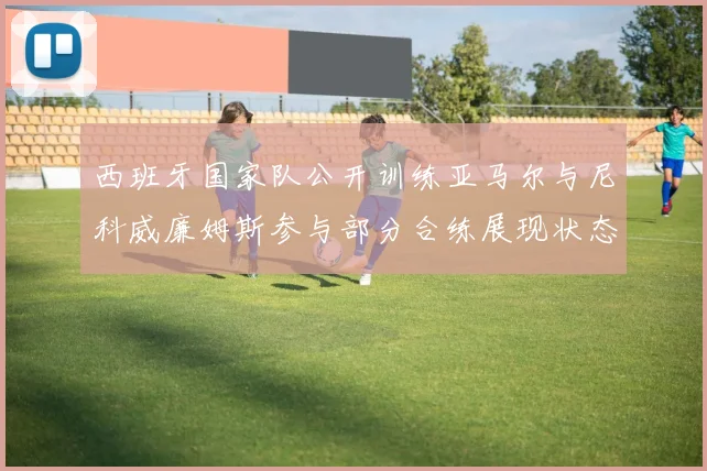 西班牙国家队公开训练亚马尔与尼科威廉姆斯参与部分合练展现状态