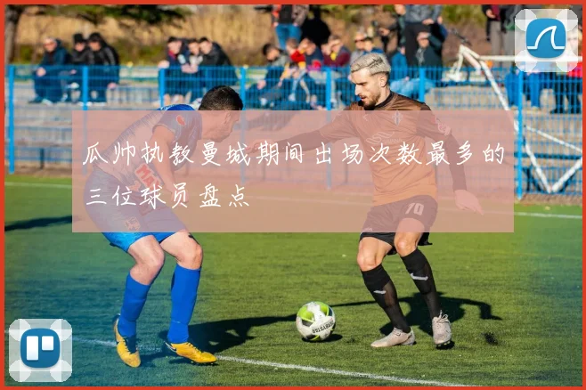 瓜帅执教曼城期间出场次数最多的三位球员盘点